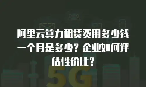 阿里云算力租赁费用多少钱一个月是多少？企业如何评估性价比？