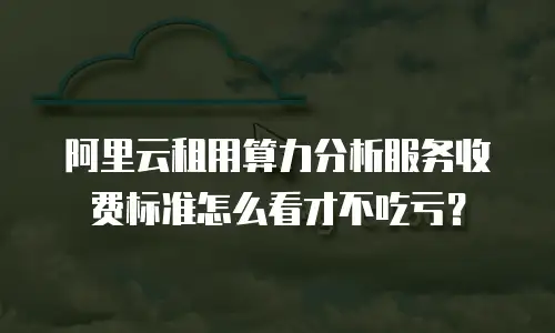 阿里云租用算力分析服务收费标准怎么看才不吃亏？