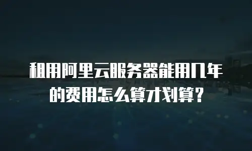 租用阿里云服务器能用几年的费用怎么算才划算？
