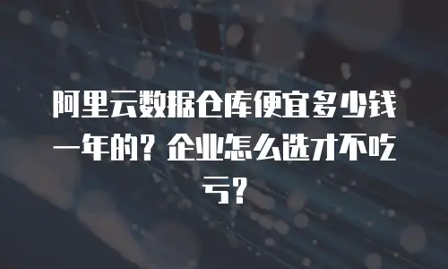 阿里云数据仓库便宜多少钱一年的？企业怎么选才不吃亏？