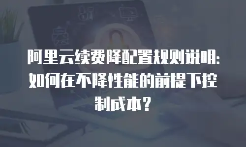 阿里云续费降配置规则说明：如何在不降性能的前提下控制成本？