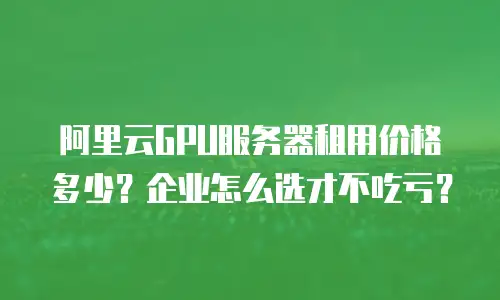 阿里云GPU服务器租用价格多少？企业怎么选才不吃亏？