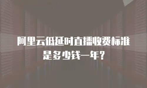 阿里云低延时直播收费标准是多少钱一年？