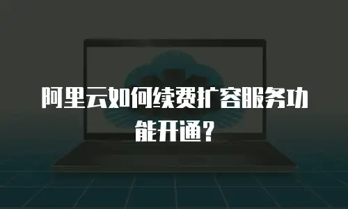 阿里云如何续费扩容服务功能开通？