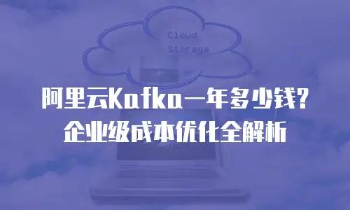 阿里云Kafka一年多少钱？企业级成本优化全解析