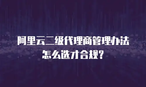 阿里云二级代理商管理办法怎么选才合规？