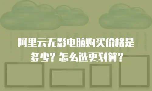 阿里云无影电脑购买价格是多少？怎么选更划算？