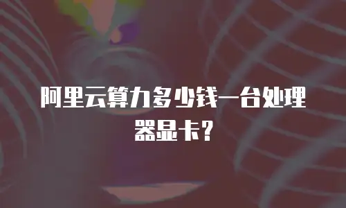 阿里云算力多少钱一台处理器显卡？