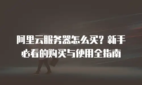 阿里云服务器怎么买？新手必看的购买与使用全指南