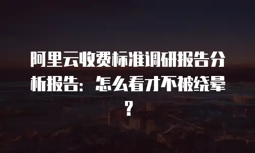 阿里云收费标准调研报告分析报告：怎么看才不被绕晕？