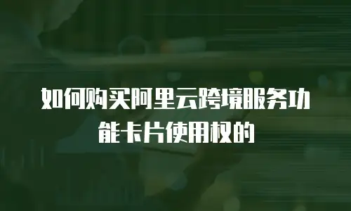 如何购买阿里云跨境服务功能卡片使用权的