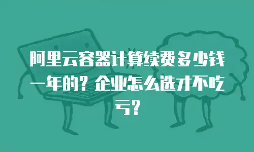 阿里云容器计算续费多少钱一年的？企业怎么选才不吃亏？