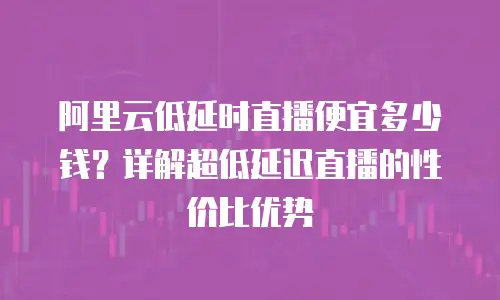 阿里云低延时直播便宜多少钱？详解超低延迟直播的性价比优势