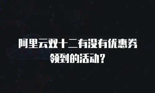 阿里云双十二有没有优惠券领到的活动？