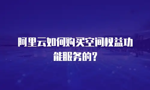 阿里云如何购买空间权益功能服务的？