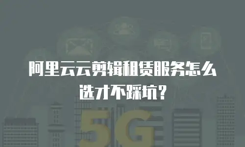 阿里云云剪辑租赁服务怎么选才不踩坑？