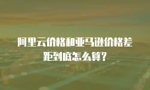 阿里云价格和亚马逊价格差距到底怎么算？