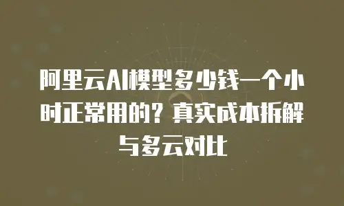 阿里云AI模型多少钱一个小时正常用的？真实成本拆解与多云对比