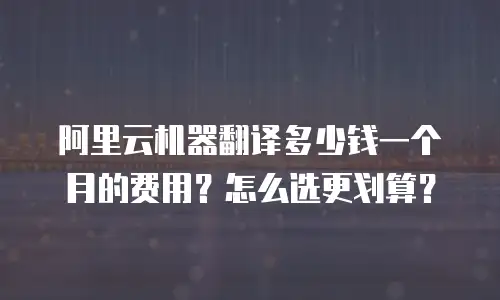 阿里云机器翻译多少钱一个月的费用？怎么选更划算？