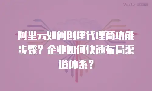 阿里云如何创建代理商功能步骤？企业如何快速布局渠道体系？