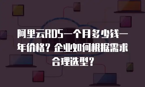 阿里云RDS一个月多少钱一年价格？企业如何根据需求合理选型？