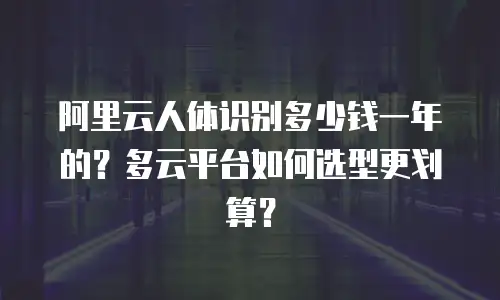 阿里云人体识别多少钱一年的？多云平台如何选型更划算？