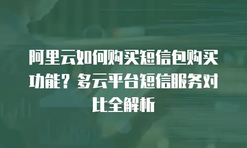 阿里云如何购买短信包购买功能？多云平台短信服务对比全解析