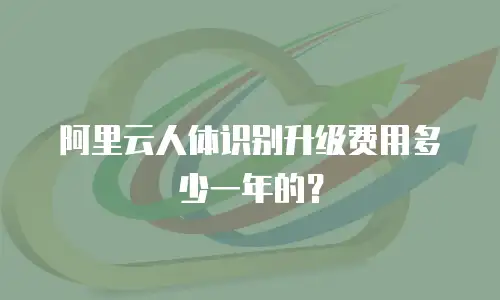 阿里云人体识别升级费用多少一年的？