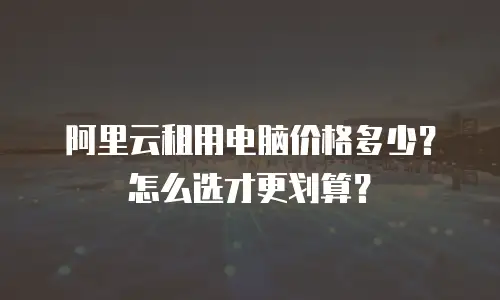 阿里云租用电脑价格多少？怎么选才更划算？