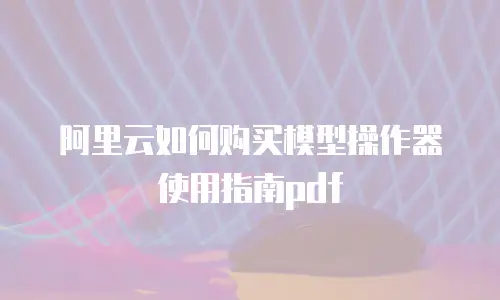 阿里云如何购买模型操作器使用指南pdf
