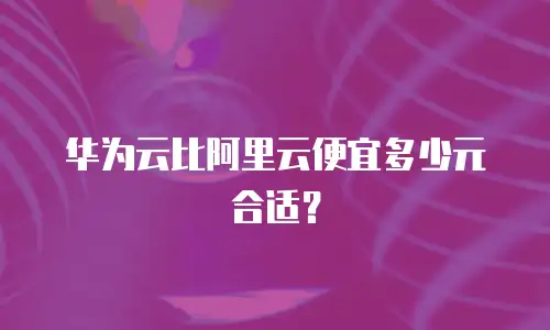 华为云比阿里云便宜多少元合适？