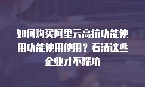 如何购买阿里云高抗功能使用功能使用使用？看清这些企业才不踩坑