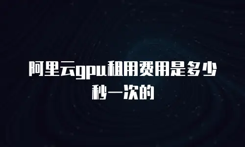 阿里云gpu租用费用是多少秒一次的