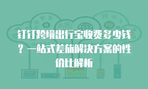 钉钉跨境出行宝收费多少钱？一站式差旅解决方案的性价比解析