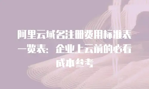 阿里云域名注册费用标准表一览表：企业上云前的必看成本参考