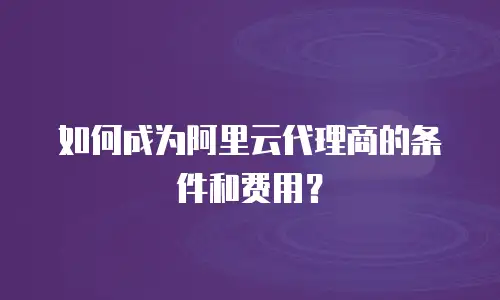 如何成为阿里云代理商的条件和费用？