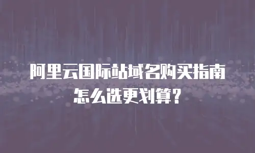 阿里云国际站域名购买指南怎么选更划算？