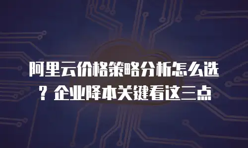 阿里云价格策略分析怎么选？企业降本关键看这三点