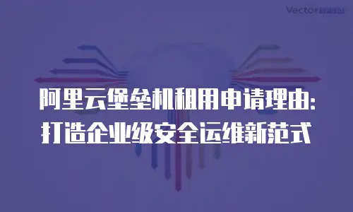 阿里云堡垒机租用申请理由：打造企业级安全运维新范式