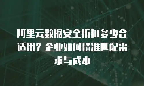 阿里云数据安全折扣多少合适用？企业如何精准匹配需求与成本