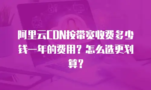 阿里云CDN按带宽收费多少钱一年的费用？怎么选更划算？