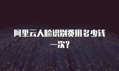 阿里云人脸识别费用多少钱一次？