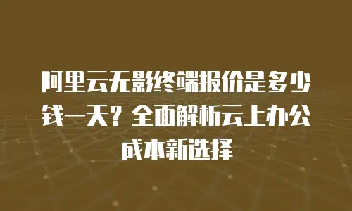阿里云无影终端报价是多少钱一天？全面解析云上办公成本新选择