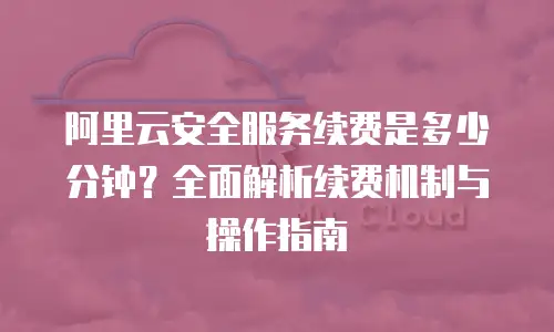 阿里云安全服务续费是多少分钟？全面解析续费机制与操作指南