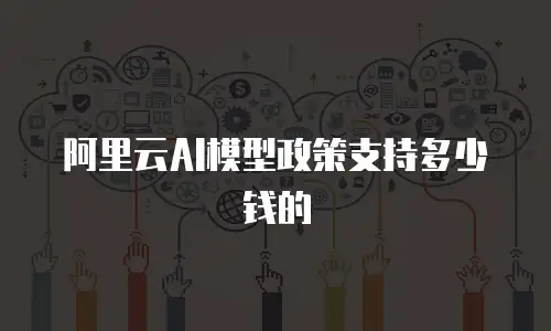 阿里云AI模型政策支持多少钱的
