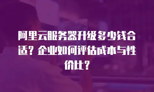 阿里云服务器升级多少钱合适？企业如何评估成本与性价比？
