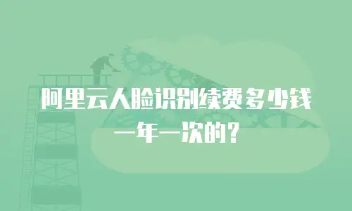 阿里云人脸识别续费多少钱一年一次的？