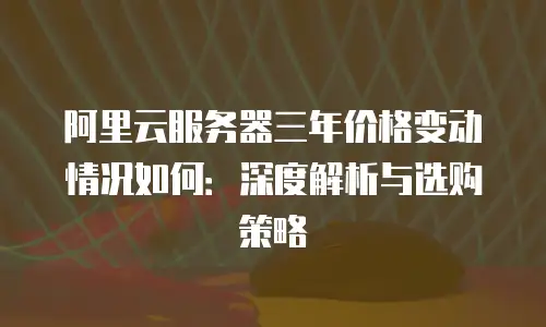 阿里云服务器三年价格变动情况如何：深度解析与选购策略