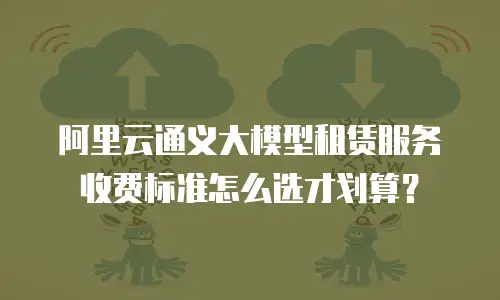 阿里云通义大模型租赁服务收费标准怎么选才划算？
