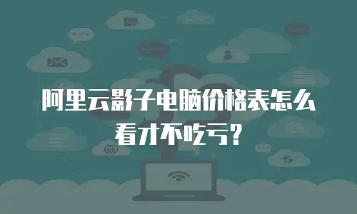 阿里云影子电脑价格表怎么看才不吃亏？